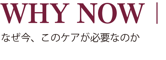 WHY NOW｜なぜ今、このケアが必要なのか
